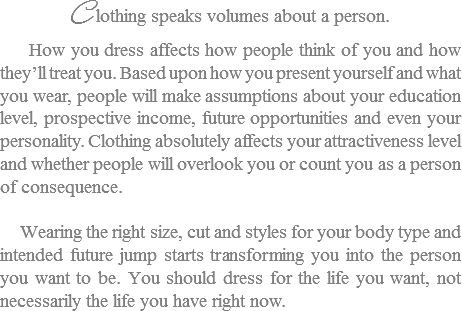 C lothing speaks volumes about a person. How you dress affects how people think of you and how they’ll treat you. Based upon how you present yourself and what you wear, people will make assumptions about your education level, prospective income, future opportunities and even your personality. Clothing absolutely affects your attractiveness level and whether people will overlook you or count you as a person of consequence. Wearing the right size, cut and styles for your body type and intended future jump starts transforming you into the person you want to be. You should dress for the life you want, not necessarily the life you have right now. 