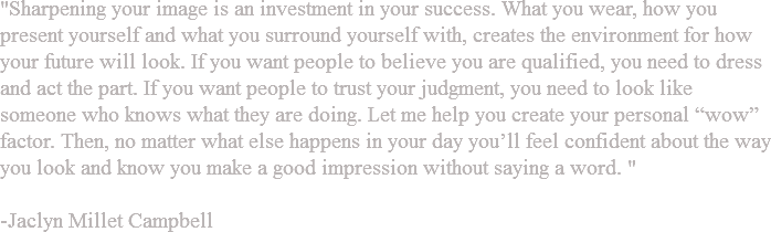 "Sharpening your image is an investment in your success. What you wear, how you present yourself and what you surround yourself with, creates the environment for how your future will look. If you want people to believe you are qualified, you need to dress and act the part. If you want people to trust your judgment, you need to look like someone who knows what they are doing. Let me help you create your personal “wow” factor. Then, no matter what else happens in your day you’ll feel confident about the way you look and know you make a good impression without saying a word. " -Jaclyn Millet Campbell 